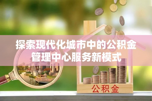 项城探索现代化城市中的公积金管理中心服务新模式