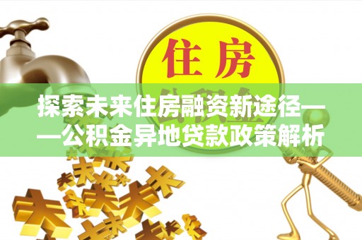诏安探索未来住房融资新途径——公积金异地贷款政策解析与实践