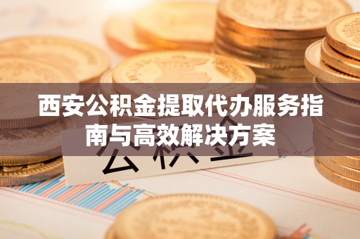 永宁西安公积金提取代办服务指南与高效解决方案