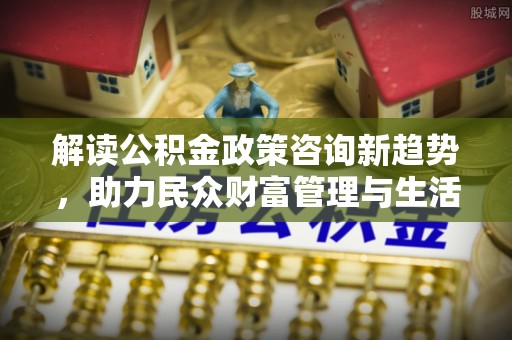 甘德解读公积金政策咨询新趋势，助力民众财富管理与生活规划