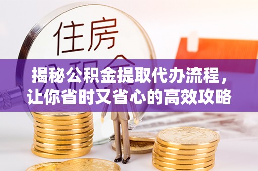 固始揭秘公积金提取代办流程，让你省时又省心的高效攻略