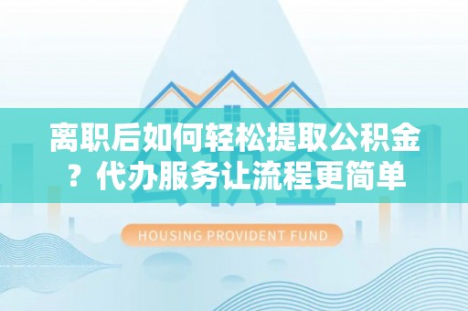 固始离职后如何轻松提取公积金？代办服务让流程更简单