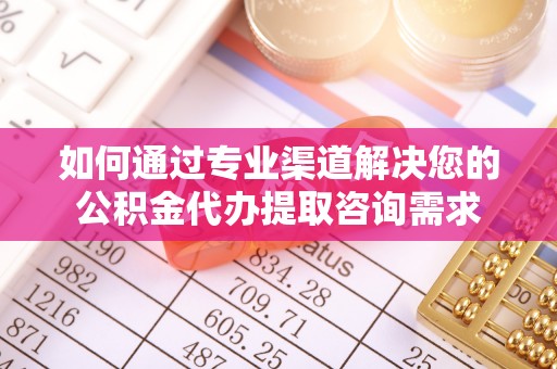 固始如何通过专业渠道解决您的公积金代办提取咨询需求