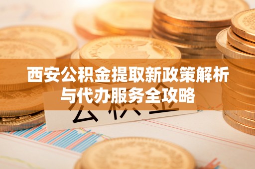 江东西安公积金提取新政策解析与代办服务全攻略