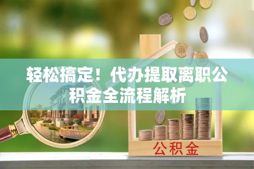 猇亭轻松搞定！代办提取离职公积金全流程解析