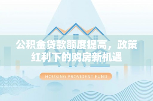 巧家公积金贷款额度提高，政策红利下的购房新机遇