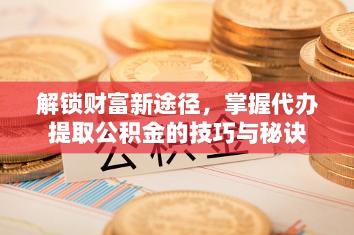 巧家解锁财富新途径，掌握代办提取公积金的技巧与秘诀