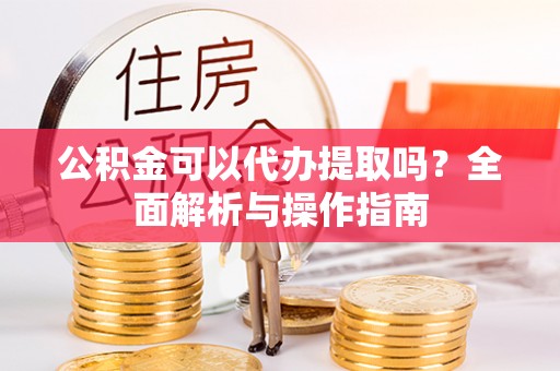 喀喇沁旗公积金可以代办提取吗？全面解析与操作指南