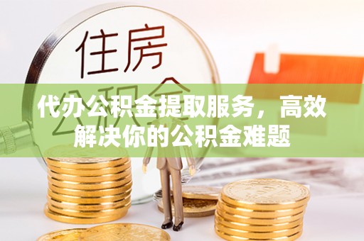 南漳代办公积金提取服务，高效解决你的公积金难题