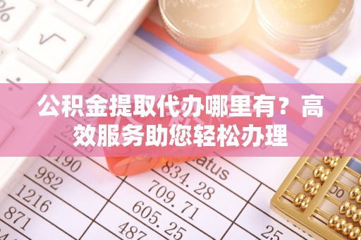 武定公积金提取代办哪里有？高效服务助您轻松办理