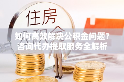 汇川如何高效解决公积金问题？咨询代办提取服务全解析