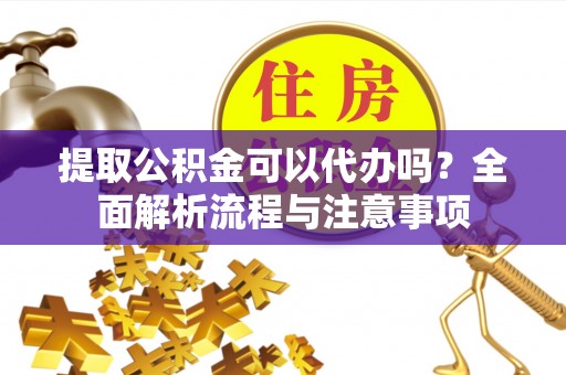 清原提取公积金可以代办吗？全面解析流程与注意事项