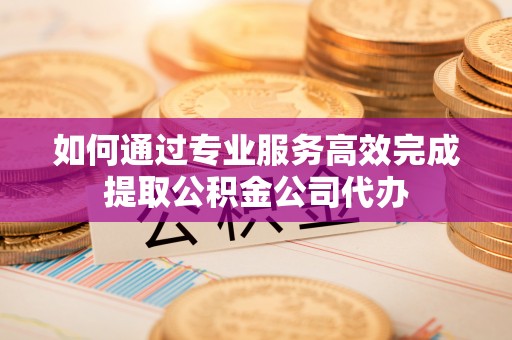 行唐如何通过专业服务高效完成提取公积金公司代办