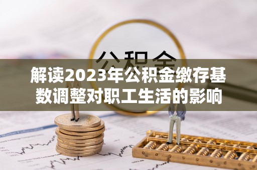 六合解读2023年公积金缴存基数调整对职工生活的影响