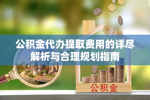 温县公积金代办提取费用的详尽解析与合理规划指南