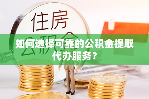 周口如何选择可靠的公积金提取代办服务？