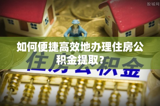 神冈如何便捷高效地办理住房公积金提取？