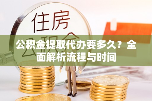 开县公积金提取代办要多久？全面解析流程与时间